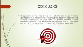 CONCLUSION 
 El reglamento es muy importante para nosotros los estudiantes debido a 
que nos ofrece la herramientas necesarias para saber que hacer en una 
situación determinada. De igual forma, nos permite conocer nuestros 
deberes y derechos como estudiantes, los beneficios que la Universidad 
nos proporciona y en general todos los reglamentos de la Universidad. 
