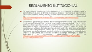 REGLAMENTO INSTITUCIONAL 
 Los reglamentos y políticas institucionales son documentos aprobados por el 
Comité Directivo, con el ánimo de asignar deberes y derechos a los miembros 
de la comunidad y de regular algunas actividades propias del funcionamiento 
de la Universidad. 
http://secretariageneral.uniandes.edu.co/index.php/es/normatividad-institucional 
 En términos generales podemos definir el reglamento como una “disposición 
administrativa de carácter general y de rango inferior a la Ley”. De la citada 
definición tres aspectos resultan especialmente relevantes. De un lado, que los 
reglamentos sean disposiciones administrativas significa que se trata de 
regulaciones jurídicas dictadas por la Administración. De otro lado, el carácter 
general de los reglamentos deriva de su consideración como norma jurídica 
que ha de ser respetada por sus destinatarios al integrarse en el ordenamiento 
jurídico. Y, por último, es necesario incidir en su rango infralegal, es decir, los 
reglamentos se encuentran subordinados a la Ley. 
http://rua.ua.es/dspace/bitstream/10045/13057/5/TEMA%204%20RJB%20- 
%20El%20Reglamento.pdf 
 