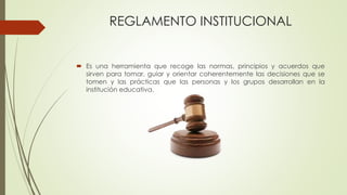 REGLAMENTO INSTITUCIONAL 
 Es una herramienta que recoge las normas, principios y acuerdos que 
sirven para tomar, guiar y orientar coherentemente las decisiones que se 
tomen y las prácticas que las personas y los grupos desarrollan en la 
institución educativa. 
 