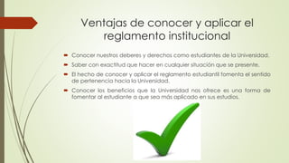Ventajas de conocer y aplicar el 
reglamento institucional 
 Conocer nuestros deberes y derechos como estudiantes de la Universidad. 
 Saber con exactitud que hacer en cualquier situación que se presente. 
 El hecho de conocer y aplicar el reglamento estudiantil fomenta el sentido 
de pertenencia hacia la Universidad. 
 Conocer los beneficios que la Universidad nos ofrece es una forma de 
fomentar al estudiante a que sea más aplicado en sus estudios. 
 