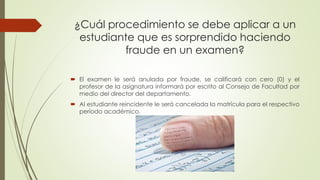 ¿Cuál procedimiento se debe aplicar a un 
estudiante que es sorprendido haciendo 
fraude en un examen? 
 El examen le será anulada por fraude, se calificará con cero (0) y el 
profesor de la asignatura informará por escrito al Consejo de Facultad por 
medio del director del departamento. 
 Al estudiante reincidente le será cancelada la matrícula para el respectivo 
período académico. 
 