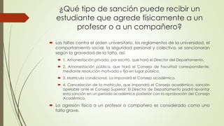 ¿Qué tipo de sanción puede recibir un 
estudiante que agrede físicamente a un 
profesor o a un compañero? 
 Las faltas contra el orden universitario, los reglamentos de la universidad, el 
comportamiento social, la seguridad personal y colectiva, se sancionaran 
según la gravedad de la falta, así: 
 1. Amonestación privada, por escrito, que hará el Director del Departamento. 
 2. Amonestación pública, que hará el Consejo de Facultad correspondiente, 
mediante resolución motivada y fija en lugar público. 
 3. Matrícula condicional. La impondrá el Consejo académico. 
 4. Cancelación de la matricula, que impondrá el Consejo académico, sanción 
apelable ante el Consejo Superior. El Director de Departamento podrá levantar 
esta sanción en un período académico posterior con la aprobación del Consejo 
Académico. 
 La agresión física a un profesor o compañero es considerado como una 
falta grave. 
 