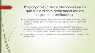 Proponga tres casos o situaciones en los 
que el estudiante deba hacer uso del 
reglamento institucional 
 Por ejemplo si el estudiante debe presentar un examen supletorio, debe 
conocer y cumplir con el procedimiento que aparece en el reglamento 
estudiantil. 
 Se necesita conocer y aplicar el reglamento estudiantil cuando una 
persona quiera solicitar reingreso a la Universidad cuando éste ha perdido 
la calidad de estudiante por razones diferentes al bajo rendimiento. 
 Para conocer los derechos que tenemos los estudiantes por pertenecer ala 
Universidad. 
 