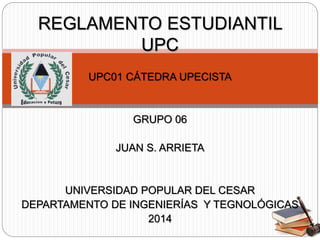 REGLAMENTO ESTUDIANTIL 
UPC 
UPC01 CÁTEDRA UPECISTA 
GRUPO 06 
JUAN S. ARRIETA 
UNIVERSIDAD POPULAR DEL CESAR 
DEPARTAMENTO DE INGENIERÍAS Y TEGNOLÓGICAS 
2014 
 