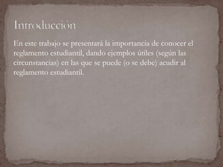 En este trabajo se presentará la importancia de conocer el 
reglamento estudiantil, dando ejemplos útiles (según las 
circunstancias) en las que se puede (o se debe) acudir al 
reglamento estudiantil. 
 