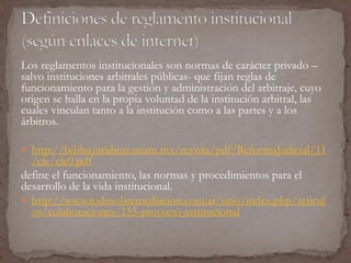 Los reglamentos institucionales son normas de carácter privado – 
salvo instituciones arbitrales públicas- que fijan reglas de 
funcionamiento para la gestión y administración del arbitraje, cuyo 
origen se halla en la propia voluntad de la institución arbitral, las 
cuales vinculan tanto a la institución como a las partes y a los 
árbitros. 
 http://biblio.juridicas.unam.mx/revista/pdf/ReformaJudicial/11 
/cle/cle9.pdf 
define el funcionamiento, las normas y procedimientos para el 
desarrollo de la vida institucional. 
 http://www.todosobremediacion.com.ar/sitio/index.php/articul 
os/colaboraciones/155-proyecto-institucional 
 