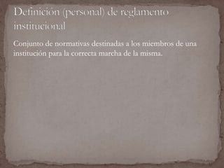 Conjunto de normativas destinadas a los miembros de una 
institución para la correcta marcha de la misma. 
 