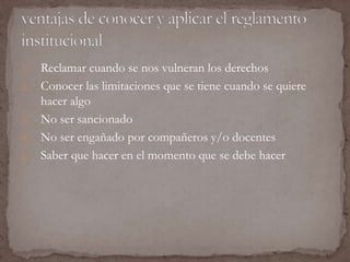 1. Reclamar cuando se nos vulneran los derechos 
2. Conocer las limitaciones que se tiene cuando se quiere 
hacer algo 
3. No ser sancionado 
4. No ser engañado por compañeros y/o docentes 
5. Saber que hacer en el momento que se debe hacer 
 
