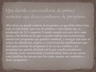 «Por ahora no puede cambiar de programa, ya que debe haber visto 
todo el ciclo básico que son 30 créditos y estos deben dar un 
ponderado de 3.2 o superior. Cuando cumpla con esto debe estar 
atento a las fechas en las que se puede realizar una transferencia 
interna con programas que guarden similitud, y entregar una carta al 
centro de admisiones, registro y control con las justificaciones que 
tiene para cambiar de programa; si no se va a cambiar a un 
programa que guarda afinidad con la que estudia actualmente 
(conocida como intrafacultad o interfacultad) debe en esa misma 
carta justificar las razones por las cuales merece ser cambiado a 
dicho programa.» 
 