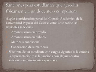 «Según consideración penal del Consejo Académico de la 
Universidad Popular del Cesar el estudiante recibe las 
siguientes sanciones: 
1. Amonestación en privado 
2. Amonestación en publico 
3. Matricula condicional 
4. Cancelación de la matricula 
 Si se trata de un estudiante con cargos vigentes se le cancela 
la representación y se le sanciona con algunas cuatro 
sanciones anteriormente expuestas.» 
 