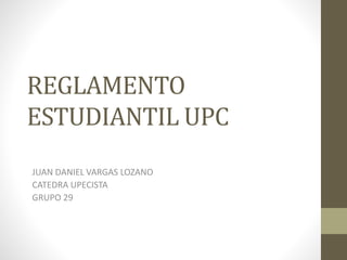 REGLAMENTO 
ESTUDIANTIL UPC 
JUAN DANIEL VARGAS LOZANO 
CATEDRA UPECISTA 
GRUPO 29 
 