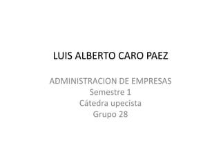 LUIS ALBERTO CARO PAEZ 
ADMINISTRACION DE EMPRESAS 
Semestre 1 
Cátedra upecista 
Grupo 28 
 