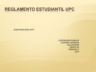 REGLAMENTO ESTUDIANTIL UPC 
ALMA ROSA DIAZ WITT 
CONTADURIA PUBLICA 
CATEDRA UPESISTA 
VALLEDUPAR 
GRUPO 49 
PERIODO-2 
2014 
 