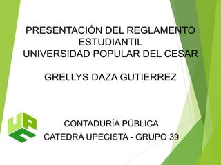 PRESENTACIÓN DEL REGLAMENTO 
ESTUDIANTIL 
UNIVERSIDAD POPULAR DEL CESAR 
GRELLYS DAZA GUTIERREZ 
CONTADURÍA PÚBLICA 
CATEDRA UPECISTA - GRUPO 39 
 