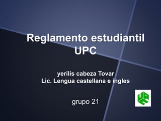 Reglamento estudiantil 
UPC 
yerilis cabeza Tovar 
Lic. Lengua castellana e ingles 
grupo 21 
 