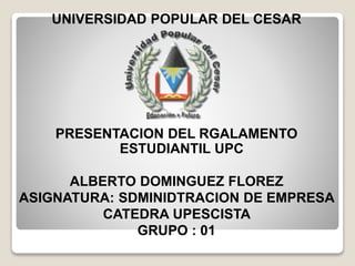 UNIVERSIDAD POPULAR DEL CESAR 
PRESENTACION DEL RGALAMENTO 
ESTUDIANTIL UPC 
ALBERTO DOMINGUEZ FLOREZ 
ASIGNATURA: SDMINIDTRACION DE EMPRESA 
CATEDRA UPESCISTA 
GRUPO : 01 
 