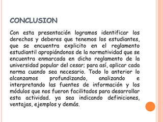 CONCLUSION 
Con esta presentación logramos identificar los 
derechos y deberes que tenemos los estudiantes, 
que se encuentra explicito en el reglamento 
estudiantil apropiándonos de la normatividad que se 
encuentra enmarcada en dicho reglamento de la 
universidad popular del cesar; para así, aplicar cada 
norma cuando sea necesario. Todo lo anterior lo 
alcanzamos profundizando, analizando e 
interpretando las fuentes de información y los 
módulos que nos fueron facilitados para desarrollar 
esta actividad. ya sea indicando definiciones, 
ventajas, ejemplos y demás. 
