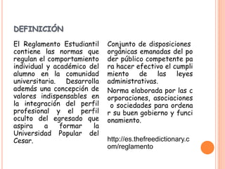 DEFINICIÓN 
El Reglamento Estudiantil 
contiene las normas que 
regulan el comportamiento 
individual y académico del 
alumno en la comunidad 
universitaria. Desarrolla 
además una concepción de 
valores indispensables en 
la integración del perfil 
profesional y el perfil 
oculto del egresado que 
aspira a formar la 
Universidad Popular del 
Cesar. 
Conjunto de disposiciones 
orgánicas emanadas del po 
der público competente pa 
ra hacer efectivo el cumpli 
miento de las leyes 
administrativas. 
Norma elaborada por las c 
orporaciones, asociaciones 
o sociedades para ordena 
r su buen gobierno y funci 
onamiento. 
http://es.thefreedictionary.c 
om/reglamento 
 