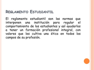 REGLAMENTO ESTUDIANTIL 
El reglamento estudiantil son las normas que 
interponen una institución para regular el 
comportamiento de los estudiantes y así ayudarlos 
a tener un formación profesional integral, con 
valores que les cultiva una ética en todos los 
campos de su profesión. 
 