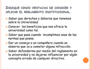 INDIQUE CINCO VENTAJAS DE CONOCER Y 
APLICAR EL REGLAMENTO INSTITUCIONAL. 
 Saber que derechos y deberes que tenemos 
sobre la Universidad. 
 Conocer los beneficios que nos ofrece la 
universidad como tal. 
 Saber que pasa cuando incumplimos unas de las 
normas que posee. 
 Dar un consejo a un compañero cuando se 
observe que va a cometer alguna infracción. 
 Saber defenderme por medio del reglamento en 
la universidad y no dejarse influenciar por algún 
concepto errado de cualquier directivo. 
 