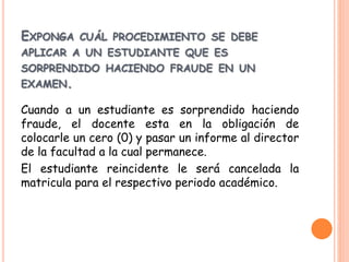 EXPONGA CUÁL PROCEDIMIENTO SE DEBE 
APLICAR A UN ESTUDIANTE QUE ES 
SORPRENDIDO HACIENDO FRAUDE EN UN 
EXAMEN. 
Cuando a un estudiante es sorprendido haciendo 
fraude, el docente esta en la obligación de 
colocarle un cero (0) y pasar un informe al director 
de la facultad a la cual permanece. 
El estudiante reincidente le será cancelada la 
matricula para el respectivo periodo académico. 
 