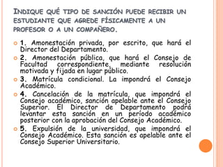 INDIQUE QUÉ TIPO DE SANCIÓN PUEDE RECIBIR UN 
ESTUDIANTE QUE AGREDE FÍSICAMENTE A UN 
PROFESOR O A UN COMPAÑERO. 
 1. Amonestación privada, por escrito, que hará el 
Director del Departamento. 
 2. Amonestación pública, que hará el Consejo de 
Facultad correspondiente, mediante resolución 
motivada y fijada en lugar público. 
 3. Matrícula condicional. La impondrá el Consejo 
Académico. 
 4. Cancelación de la matrícula, que impondrá el 
Consejo académico, sanción apelable ante el Consejo 
Superior. El Director de Departamento podrá 
levantar esta sanción en un período académico 
posterior con la aprobación del Consejo Académico. 
 5. Expulsión de la universidad, que impondrá el 
Consejo Académico. Esta sanción es apelable ante el 
Consejo Superior Universitario. 
 