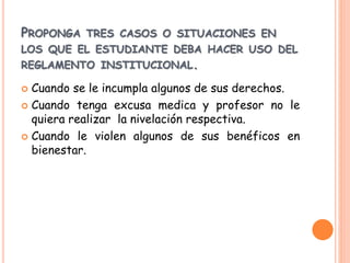 PROPONGA TRES CASOS O SITUACIONES EN 
LOS QUE EL ESTUDIANTE DEBA HACER USO DEL 
REGLAMENTO INSTITUCIONAL. 
 Cuando se le incumpla algunos de sus derechos. 
 Cuando tenga excusa medica y profesor no le 
quiera realizar la nivelación respectiva. 
 Cuando le violen algunos de sus benéficos en 
bienestar. 
 
