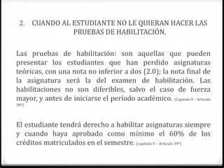 2. CUANDO AL ESTUDIANTE NO LE QUIERAN HACER LAS 
PRUEBAS DE HABILITACIÓN. 
Las pruebas de habilitación: son aquellas que pueden 
presentar los estudiantes que han perdido asignaturas 
teóricas, con una nota no inferior a dos (2.0); la nota final de 
la asignatura será la del examen de habilitación. Las 
habilitaciones no son diferibles, salvo el caso de fuerza 
mayor, y antes de iniciarse el período académico. (Capitulo V – Articulo 
38º) 
El estudiante tendrá derecho a habilitar asignaturas siempre 
y cuando haya aprobado como mínimo el 60% de los 
créditos matriculados en el semestre. (capitulo V – Articulo 39º) 
 