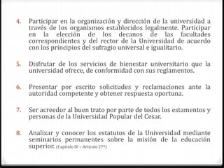 4. Participar en la organización y dirección de la universidad a 
través de los organismos establecidos legalmente. Participar 
en la elección de los decanos de las facultades 
correspondientes y del rector de la Universidad de acuerdo 
con los principios del sufragio universal e igualitario. 
5. Disfrutar de los servicios de bienestar universitario que la 
universidad ofrece, de conformidad con sus reglamentos. 
6. Presentar por escrito solicitudes y reclamaciones ante la 
autoridad competente y obtener respuesta oportuna. 
7. Ser acreedor al buen trato por parte de todos los estamentos y 
personas de la Universidad Popular del Cesar. 
8. Analizar y conocer los estatutos de la Universidad mediante 
seminarios permanentes sobre la misión de la educación 
superior. (Capitulo IV – Articulo 27º) 
 