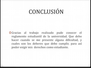 CONCLUSIÓN 
0 Gracias al trabajo realizado pude conocer el 
reglamento estudiantil de la universidad. Que debo 
hacer cuando se me presente alguna dificultad, y 
cuales son los deberes que debo cumplir, para así 
poder exigir mis derechos como estudiante. 
 