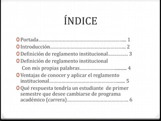 ÍNDICE 
0 Portada………………………………………………………... 1 
0 Introducción………………………………………………... 2 
0 Definición de reglamento institucional…………… 3 
0 Definición de reglamento institucional 
Con mis propias palabras……………………….......... 4 
0 Ventajas de conocer y aplicar el reglamento 
institucional……………………………………………....... 5 
0 Qué respuesta tendría un estudiante de primer 
semestre que desee cambiarse de programa 
académico (carrera)………………………………………. 6 
 