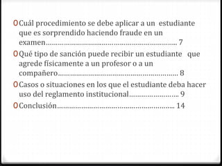 0Cuál procedimiento se debe aplicar a un estudiante 
que es sorprendido haciendo fraude en un 
examen……………………….……………………………….. 7 
0Qué tipo de sanción puede recibir un estudiante que 
agrede físicamente a un profesor o a un 
compañero…………………………………………………… 8 
0Casos o situaciones en los que el estudiante deba hacer 
uso del reglamento institucional……………………. 9 
0Conclusión………………………………………………….. 14 
