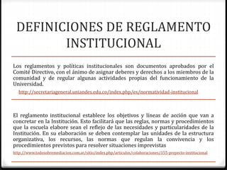 DEFINICIONES DE REGLAMENTO 
INSTITUCIONAL 
Los reglamentos y políticas institucionales son documentos aprobados por el 
Comité Directivo, con el ánimo de asignar deberes y derechos a los miembros de la 
comunidad y de regular algunas actividades propias del funcionamiento de la 
Universidad. 
http://secretariageneral.uniandes.edu.co/index.php/es/normatividad-institucional 
El reglamento institucional establece los objetivos y líneas de acción que van a 
concretar en la Institución. Esto facilitará que las reglas, normas y procedimientos 
que la escuela elabore sean el reflejo de las necesidades y particularidades de la 
Institución. En su elaboración se deben contemplar las unidades de la estructura 
organizativa, los recursos, las normas que regulan la convivencia y los 
procedimientos previstos para resolver situaciones imprevistas 
http://www.todosobremediacion.com.ar/sitio/index.php/articulos/colaboraciones/155-proyecto-institucional 
 