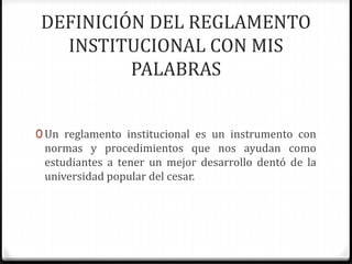 DEFINICIÓN DEL REGLAMENTO 
INSTITUCIONAL CON MIS 
PALABRAS 
0 Un reglamento institucional es un instrumento con 
normas y procedimientos que nos ayudan como 
estudiantes a tener un mejor desarrollo dentó de la 
universidad popular del cesar. 
 