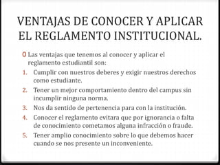 VENTAJAS DE CONOCER Y APLICAR 
EL REGLAMENTO INSTITUCIONAL. 
0 Las ventajas que tenemos al conocer y aplicar el 
reglamento estudiantil son: 
1. Cumplir con nuestros deberes y exigir nuestros derechos 
como estudiante. 
2. Tener un mejor comportamiento dentro del campus sin 
incumplir ninguna norma. 
3. Nos da sentido de pertenencia para con la institución. 
4. Conocer el reglamento evitara que por ignorancia o falta 
de conocimiento cometamos alguna infracción o fraude. 
5. Tener amplio conocimiento sobre lo que debemos hacer 
cuando se nos presente un inconveniente. 
 