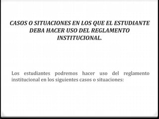 CASOS O SITUACIONES EN LOS QUE EL ESTUDIANTE 
DEBA HACER USO DEL REGLAMENTO 
INSTITUCIONAL. 
Los estudiantes podremos hacer uso del reglamento 
institucional en los siguientes casos o situaciones: 
 
