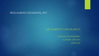 REGLAMENTO ESTUDIANTIL UPC 
LUIS ALBERTO CUAN BLANCO 
FACULTAD DE INGENIERIA 
CATEDRA UPECISTA 
GRUPO:29 
 