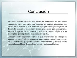Conclusión 
Así como nuestra sociedad nos enseña la importancia de ser buenos 
ciudadanos para una mejor convivencia, así nuestro reglamento nos 
enseña esos deberes y esos derechos que permiten que tengamos un 
desarrollo académico sin ningún contratiempo para que aprovechemos 
nuestro tiempo en la universidad y evitemos cometer algún acto de 
indisciplina que impida que hagamos parte de ella. 
Conocer nuestro reglamento ayuda a que conozcamos las ventajas de 
tener un buen rendimiento académico, como podemos participar aun mas 
en la universidad y aportar nuestro conocimiento y nuestra buena 
voluntad para el buen desarrollo de las actividades académicas. 
