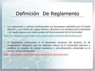 Definición De Reglamento 
 Los reglamentos y políticas institucionales son documentos aprobados por el Comité 
Directivo, con el ánimo de asignar deberes y derechos a los miembros de la comunidad 
y de regular algunas actividades propias del funcionamiento de la Universidad. 
http://secretariageneral.uniandes.edu.co/index.php/es/normatividad-institucional 
 El Reglamento Institucional es el documento normativo del Instituto. Es de 
cumplimiento obligatorio para los diferentes actores de la comunidad educativa y 
establece un conjunto de normas sustantivas y procedimentales enmarcadas en la 
visión y misión institucional. 
https://sites.google.com/site/institutosanjosecanete/classroom-news 
 