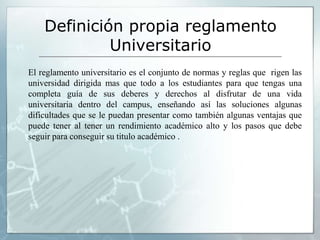 Definición propia reglamento 
Universitario 
El reglamento universitario es el conjunto de normas y reglas que rigen las 
universidad dirigida mas que todo a los estudiantes para que tengas una 
completa guía de sus deberes y derechos al disfrutar de una vida 
universitaria dentro del campus, enseñando así las soluciones algunas 
dificultades que se le puedan presentar como también algunas ventajas que 
puede tener al tener un rendimiento académico alto y los pasos que debe 
seguir para conseguir su titulo académico . 
 