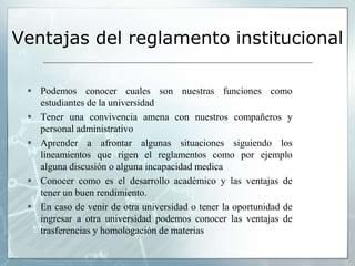 Ventajas del reglamento institucional 
 Podemos conocer cuales son nuestras funciones como 
estudiantes de la universidad 
 Tener una convivencia amena con nuestros compañeros y 
personal administrativo 
 Aprender a afrontar algunas situaciones siguiendo los 
lineamientos que rigen el reglamentos como por ejemplo 
alguna discusión o alguna incapacidad medica 
 Conocer como es el desarrollo académico y las ventajas de 
tener un buen rendimiento. 
 En caso de venir de otra universidad o tener la oportunidad de 
ingresar a otra universidad podemos conocer las ventajas de 
trasferencias y homologación de materias 
 