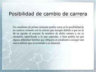 Posibilidad de cambio de carrera 
Un estudiante de primer semestre podría verse en la posibilidad de 
no sentirse cómodo con la carrera que escogió debido a que no es 
de su agrado al conocer la temática de dicha carrera y no se 
encuentra identificado a lo que esperaba, o bien podría ser por 
alguna dificultad familiar que obligaría al estudiante a escoger una 
nueva carrera que se acomode a su situación 
 