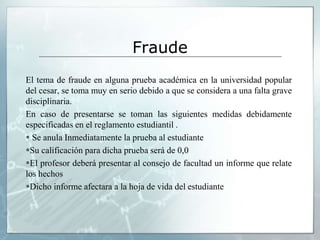 Fraude 
El tema de fraude en alguna prueba académica en la universidad popular 
del cesar, se toma muy en serio debido a que se considera a una falta grave 
disciplinaria. 
En caso de presentarse se toman las siguientes medidas debidamente 
especificadas en el reglamento estudiantil . 
 Se anula Inmediatamente la prueba al estudiante 
Su calificación para dicha prueba será de 0,0 
El profesor deberá presentar al consejo de facultad un informe que relate 
los hechos 
Dicho informe afectara a la hoja de vida del estudiante 
 