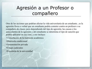 Agresión a un Profesor o 
compañero 
Otra de las acciones que podrían afectar la vida universitaria de un estudiante , es la 
agresión física o verbal que un estudiante podría cometer contra un profesor o su 
compañero de clases; pero dependiendo del tipo de agresión, las causas o los 
antecedentes de la agresión y del estudiante se determina el tipo de sanción que 
podría aplicarse en ese caso, y eso incluye: 
 Cancelación de la matricula académica 
Matricula condicional 
Amonestación privada 
Cargos judiciales 
Expulsión de la universidad. 
 