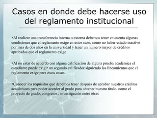 Casos en donde debe hacerse uso 
del reglamento institucional 
Al realizar una transferencia interna o externa debemos tener en cuenta algunas 
condiciones que el reglamento exige en estos caso, como no haber estado inactivo 
por mas de dos años en la universidad y tener un numero mayor de créditos 
aprobados que el reglamento exige 
Al no estar de acuerdo con alguna calificación de alguna prueba académica el 
estudiante puede exigir un segundo calificador siguiendo los lineamientos que el 
reglamento exige para estos casos. 
Conocer los requisitos que debemos tener después de aprobar nuestros créditos 
académicos para poder acceder al grado para obtener nuestro titulo, como el 
proyecto de grado, congresos , investigación entre otras 
 