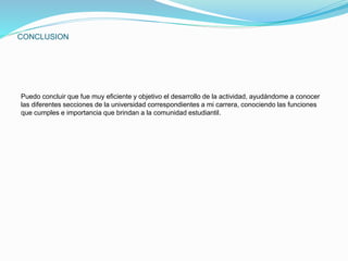 CONCLUSION 
Puedo concluir que fue muy eficiente y objetivo el desarrollo de la actividad, ayudándome a conocer 
las diferentes secciones de la universidad correspondientes a mi carrera, conociendo las funciones 
que cumples e importancia que brindan a la comunidad estudiantil. 
