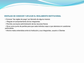 VENTAJAS DE CONOCER Y APLICAR EL REGLAMENTO INSTITUCIONAL 
• Conocer “las reglas de juego” por llamarlo de alguna manera 
. • Regular el comportamiento de los integrantes. 
• Permite una buena administración de los recursos físicos 
• Sirve como punto de partida para que cada individuo sepa a que atenerse en cuestiones 
particulares. 
• Ahorra malos entendidos entre la Institución y sus integrantes, usuario o Clientes 
 