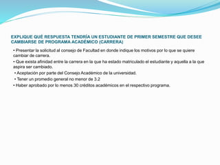 EXPLIQUE QUÉ RESPUESTA TENDRÍA UN ESTUDIANTE DE PRIMER SEMESTRE QUE DESEE 
CAMBIARSE DE PROGRAMA ACADÉMICO (CARRERA) 
• Presentar la solicitud al consejo de Facultad en donde indique los motivos por lo que se quiere 
cambiar de carrera. 
• Que exista afinidad entre la carrera en la que ha estado matriculado el estudiante y aquella a la que 
aspira ser cambiado. 
• Aceptación por parte del Consejo Académico de la universidad. 
• Tener un promedio general no menor de 3.2 
• Haber aprobado por lo menos 30 créditos académicos en el respectivo programa. 
 