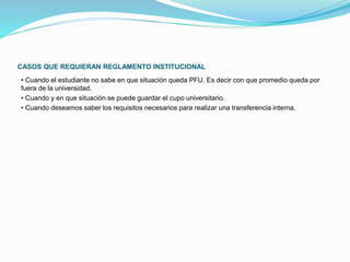 CASOS QUE REQUIERAN REGLAMENTO INSTITUCIONAL 
• Cuando el estudiante no sabe en que situación queda PFU. Es decir con que promedio queda por 
fuera de la universidad. 
• Cuando y en que situación se puede guardar el cupo universitario. 
• Cuando deseamos saber los requisitos necesarios para realizar una transferencia interna. 
 