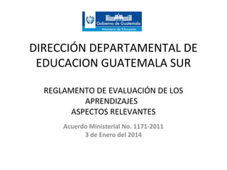 DIRECCIÓN DEPARTAMENTAL DE
EDUCACION GUATEMALA SUR
REGLAMENTO DE EVALUACIÓN DE LOS
APRENDIZAJES
ASPECTOS RELEVANTES
Acuerdo Ministerial No. 1171-2011
3 de Enero del 2014

 